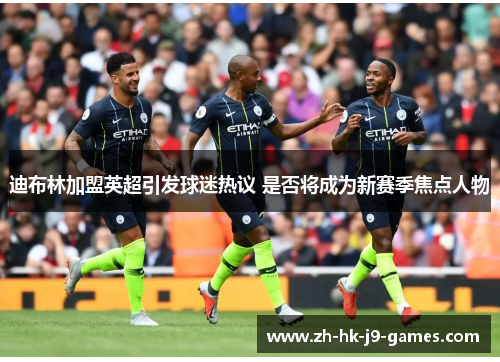 迪布林加盟英超引发球迷热议 是否将成为新赛季焦点人物 迪布林加盟英超引发球迷热议 是否将成为新赛季焦点人物