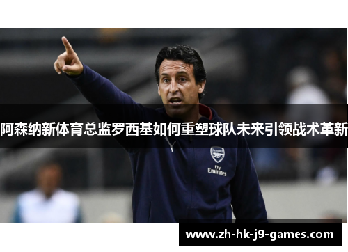 阿森纳新体育总监罗西基如何重塑球队未来引领战术革新