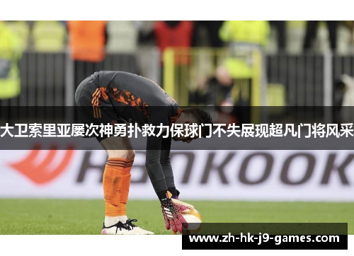 大卫索里亚屡次神勇扑救力保球门不失展现超凡门将风采 大卫索里亚屡次神勇扑救力保球门不失展现超凡门将风采