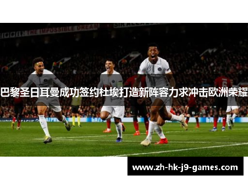 巴黎圣日耳曼成功签约杜埃打造新阵容力求冲击欧洲荣耀 巴黎圣日耳曼成功签约杜埃打造新阵容力求冲击欧洲荣耀